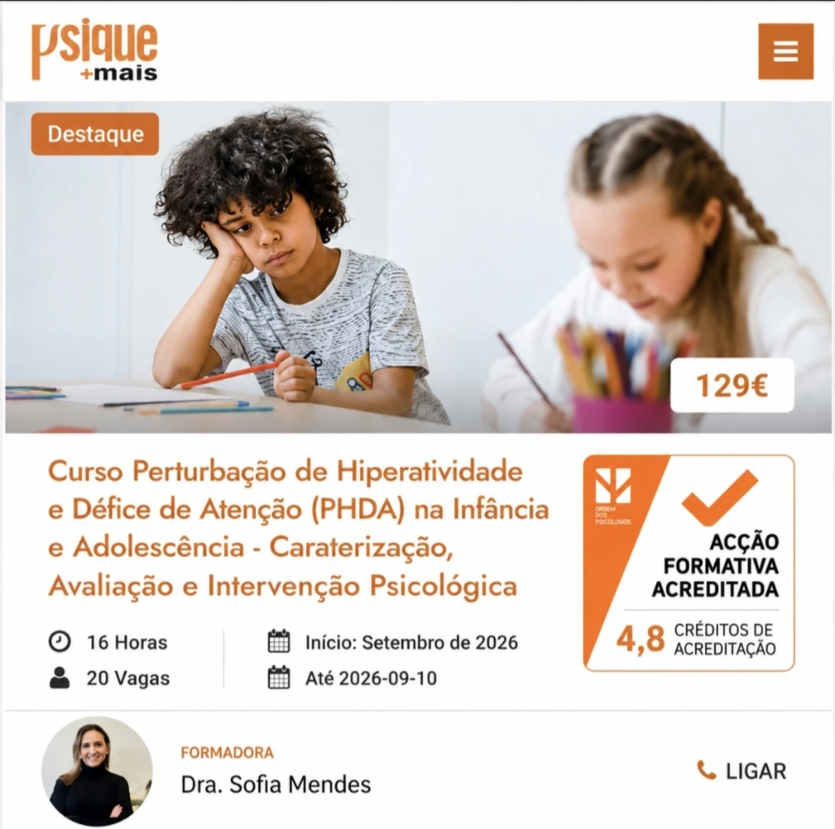 Curso Perturbação de Hiperatividade e Défice de Atenção (PHDA) na Infância e Adolescência -  Caraterização, Avaliação e Intervenção Psicológica- ACREDITADO PELA ORDEM DOS PSICÓLOGOS COM 4,8 CRÉDITOS O curso “PHDA na Infância e Adolescência: Caracterização, Avaliação
e Intervenção Psicológica”, aborda a PHDA enquanto
perturbação do neurodesenvolvimento com impacto significativo no funcionamento
emocional, comportamental e adaptativo da criança e do adolescente. 
Paralelamente, são abordadas estratégias de intervenção
psicológica baseadas na evidência, dirigidas à autorregulação, gestão comportamental,
competências executivas e apoio às famílias, competências centrais da prática clínica do
psicólogo.